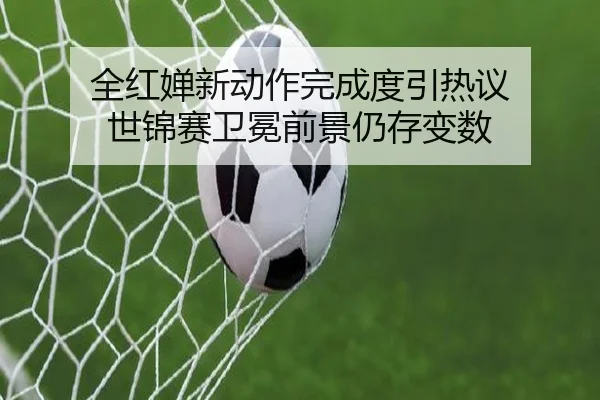 全红婵新动作完成度引热议 世锦赛卫冕前景仍存变数