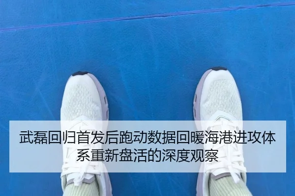 武磊回归首发后跑动数据回暖海港进攻体系重新盘活的深度观察